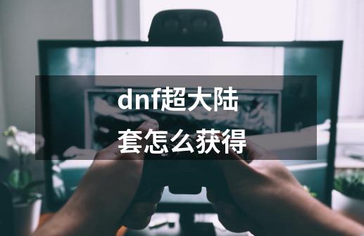 dnf超大陆套怎么获得-第1张-游戏相关-尔合网