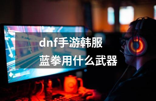 dnf手游韩服蓝拳用什么武器-第1张-游戏相关-尔合网