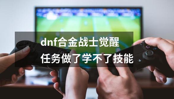 dnf合金战士觉醒任务做了学不了技能-第1张-游戏相关-尔合网