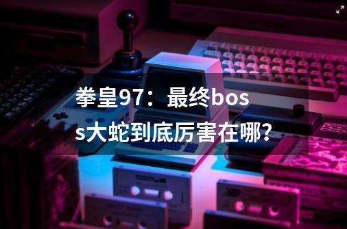 拳皇97：最终boss大蛇到底厉害在哪？-第1张-游戏相关-尔合网