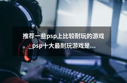 推荐一些psp上比较耐玩的游戏。_psp十大最耐玩游戏是哪款?-第1张-游戏相关-尔合网