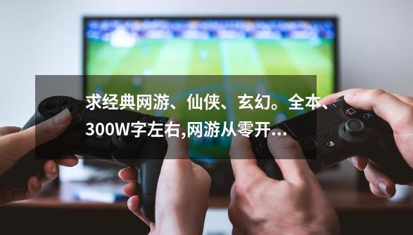 求经典网游、仙侠、玄幻。全本、300W字左右,网游从零开始多少字-第1张-游戏相关-尔合网