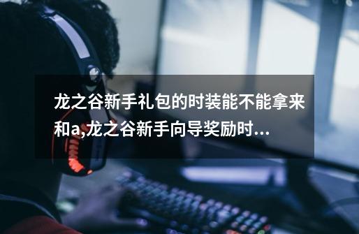 龙之谷新手礼包的时装能不能拿来和a,龙之谷新手向导奖励时装-第1张-游戏相关-尔合网