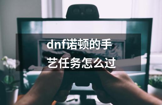 dnf诺顿的手艺任务怎么过-第1张-游戏相关-尔合网