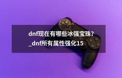 dnf现在有哪些冰强宝珠？_dnf所有属性强化+15-第1张-游戏相关-尔合网