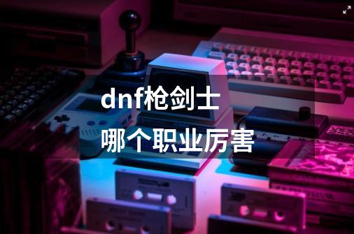 dnf枪剑士哪个职业厉害-第1张-游戏相关-尔合网