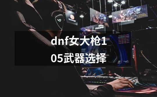 dnf女大枪105武器选择-第1张-游戏相关-尔合网