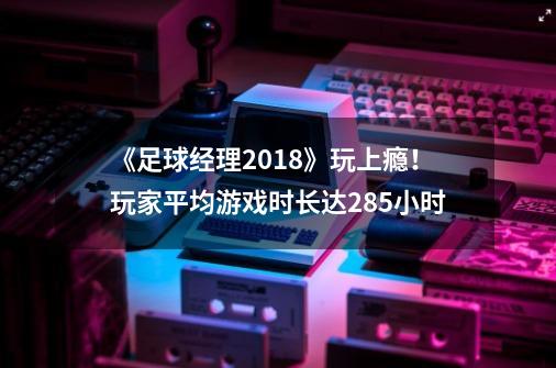 《足球经理2018》玩上瘾！玩家平均游戏时长达285小时-第1张-游戏相关-尔合网