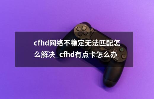 cfhd网络不稳定无法匹配怎么解决_cfhd有点卡怎么办-第1张-游戏相关-尔合网