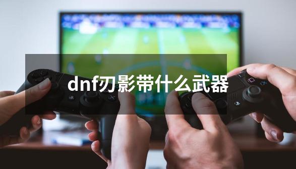 dnf刃影带什么武器-第1张-游戏相关-尔合网