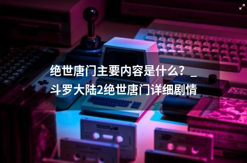 绝世唐门主要内容是什么？_斗罗大陆2绝世唐门详细剧情-第1张-游戏相关-尔合网