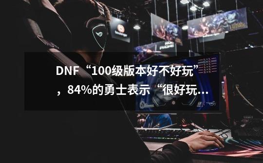 DNF“100级版本好不好玩”，84%的勇士表示“很好玩”，如何评价？_地下城与勇士好玩吗现在-第1张-游戏相关-尔合网