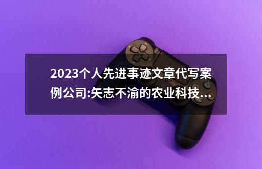 2023个人先进事迹文章代写案例公司:矢志不渝的农业科技守护者-第1张-游戏相关-尔合网