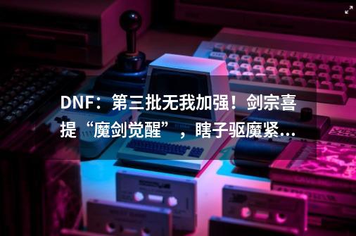 DNF：第三批无我加强！剑宗喜提“魔剑觉醒”，瞎子驱魔紧随其后-第1张-游戏相关-尔合网