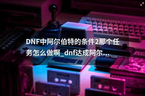 DNF中阿尔伯特的条件2那个任务怎么做啊_dnf达成阿尔伯特的条件怎么完成-第1张-游戏相关-尔合网