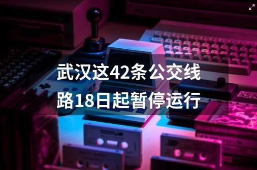 武汉这42条公交线路18日起暂停运行-第1张-游戏相关-尔合网