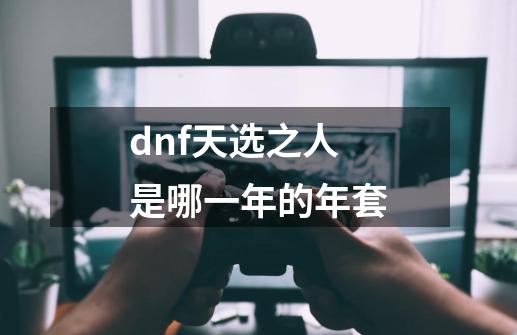 dnf天选之人是哪一年的年套-第1张-游戏相关-尔合网