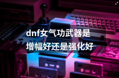 dnf女气功武器是增幅好还是强化好-第1张-游戏相关-尔合网