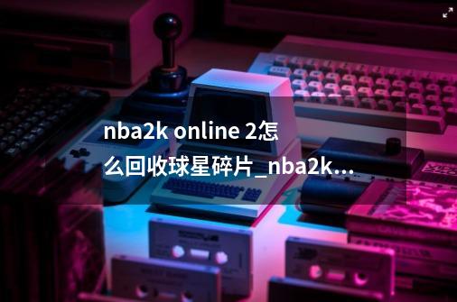 nba2k online 2怎么回收球星碎片_nba2kol2如何回收球员-第1张-游戏相关-尔合网