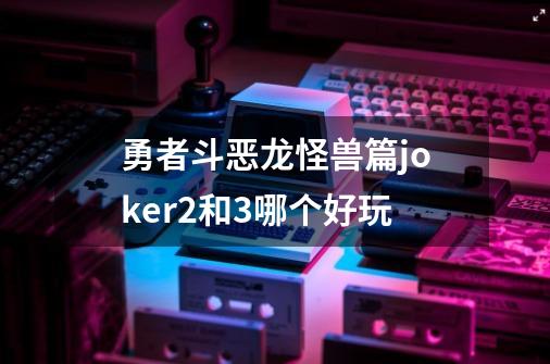 勇者斗恶龙怪兽篇joker2和3哪个好玩-第1张-游戏相关-尔合网