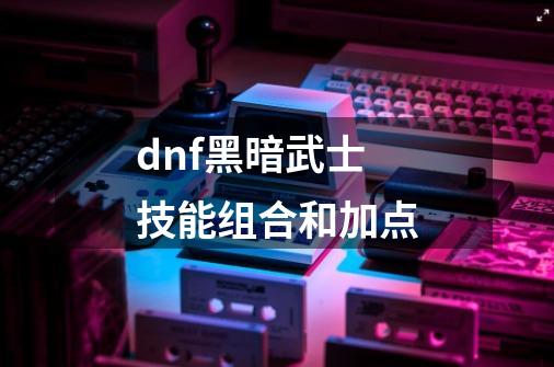 dnf黑暗武士技能组合和加点-第1张-游戏相关-尔合网