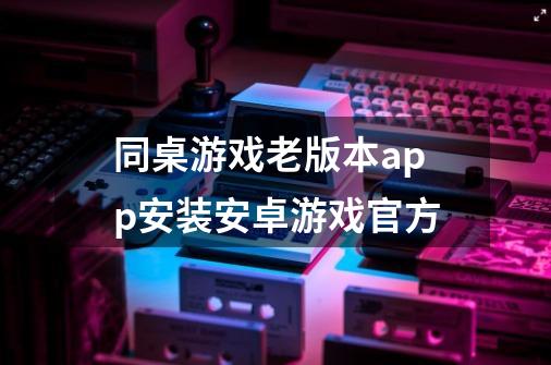 同桌游戏老版本app安装安卓游戏官方-第1张-游戏相关-尔合网