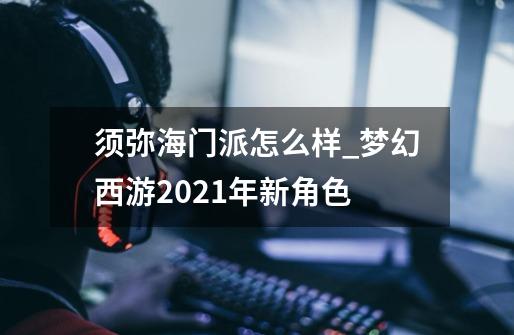 须弥海门派怎么样_梦幻西游2021年新角色-第1张-游戏相关-尔合网