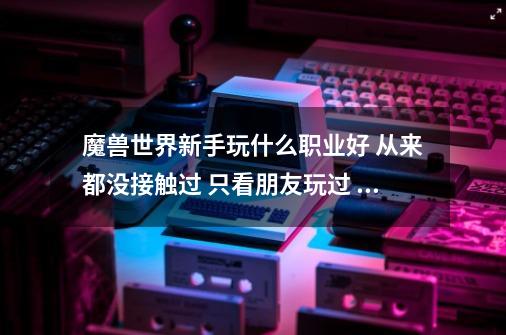 魔兽世界新手玩什么职业好 从来都没接触过 只看朋友玩过 大家推荐个操...-第1张-游戏相关-尔合网