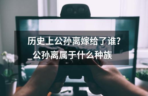 历史上公孙离嫁给了谁？_公孙离属于什么种族-第1张-游戏相关-尔合网