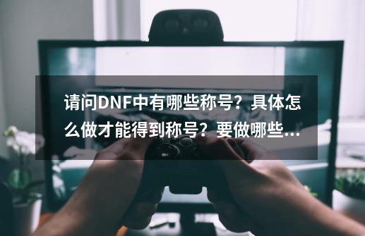 请问DNF中有哪些称号？具体怎么做才能得到称号？要做哪些任务？_dnf85级称号怎么获得-第1张-游戏相关-尔合网