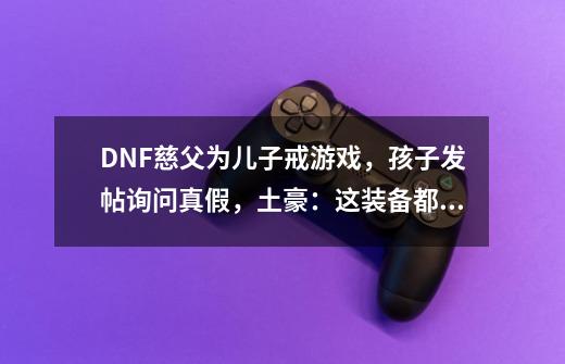 DNF慈父为儿子戒游戏，孩子发帖询问真假，土豪：这装备都舍得？-第1张-游戏相关-尔合网