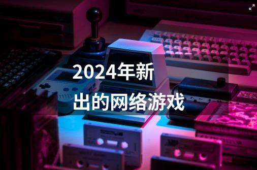 2024年新出的网络游戏-第1张-游戏相关-尔合网