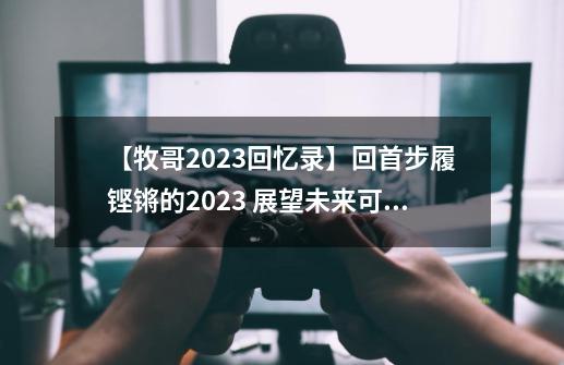 【牧哥2023回忆录】回首步履铿锵的2023 展望未来可期的2024-第1张-游戏相关-尔合网