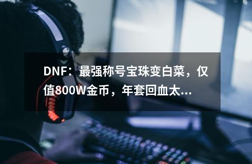 DNF：最强称号宝珠变白菜，仅值800W金币，年套回血太难了-第1张-游戏相关-尔合网