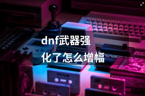 dnf武器强化了怎么增幅-第1张-游戏相关-尔合网