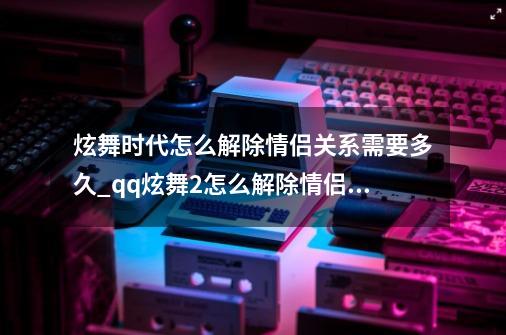 炫舞时代怎么解除情侣关系需要多久_qq炫舞2怎么解除情侣关系-第1张-游戏相关-尔合网