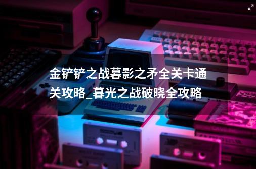 金铲铲之战暮影之矛全关卡通关攻略_暮光之战破晓全攻略-第1张-游戏相关-尔合网