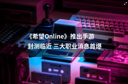 《希望Online》推出手游 封测临近 三大职业消息首爆-第1张-游戏相关-尔合网