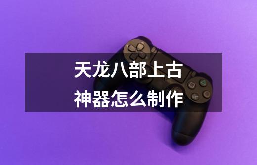 天龙八部上古神器怎么制作-第1张-游戏相关-尔合网