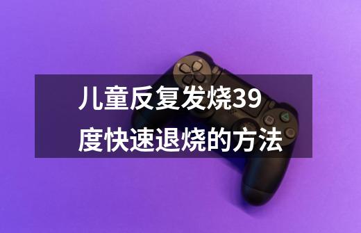 儿童反复发烧39度快速退烧的方法-第1张-游戏相关-尔合网