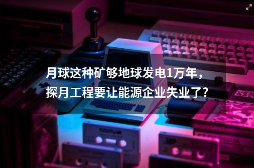 月球这种矿够地球发电1万年，探月工程要让能源企业失业了？-第1张-游戏相关-尔合网