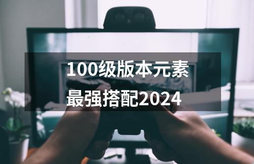 100级版本元素最强搭配2024-第1张-游戏相关-尔合网