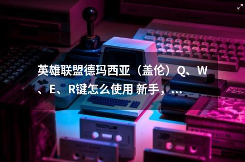 英雄联盟德玛西亚（盖伦）Q、W、E、R键怎么使用? 新手，请详细介绍。,德玛西亚之力技能-第1张-游戏相关-尔合网