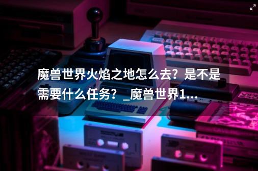 魔兽世界火焰之地怎么去？是不是需要什么任务？_魔兽世界100幻象原始火焰怎么获得-第1张-游戏相关-尔合网