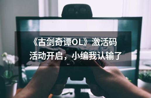 《古剑奇谭OL》激活码活动开启，小编我认输了-第1张-游戏相关-尔合网