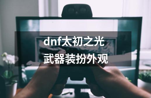 dnf太初之光武器装扮外观-第1张-游戏相关-尔合网