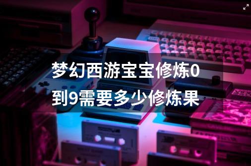 梦幻西游宝宝修炼0到9需要多少修炼果-第1张-游戏相关-尔合网