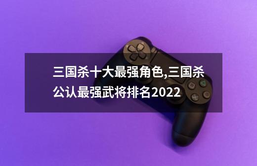 三国杀十大最强角色,三国杀公认最强武将排名2022-第1张-游戏相关-尔合网