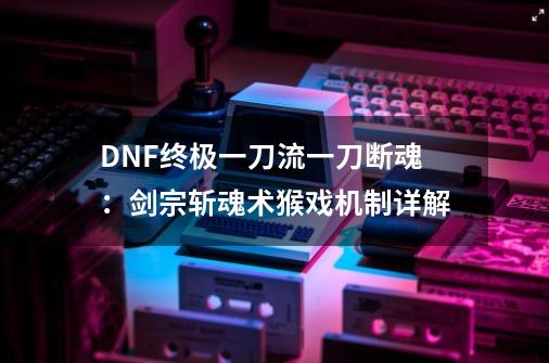 DNF终极一刀流一刀断魂：剑宗斩魂术猴戏机制详解-第1张-游戏相关-尔合网