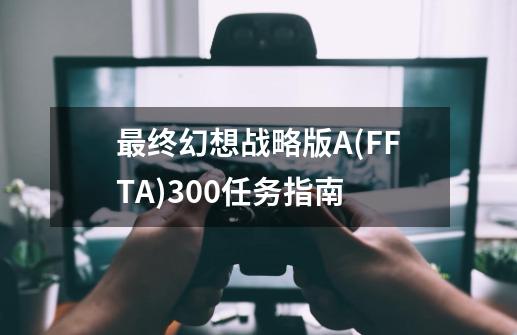 最终幻想战略版A(FFTA)300任务指南-第1张-游戏相关-尔合网